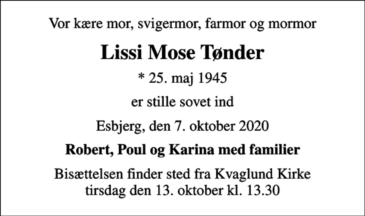 <p>Vor kære mor, svigermor, farmor og mormor<br />Lissi Mose Tønder<br />* 25. maj 1945<br />er stille sovet ind<br />Esbjerg, den 7. oktober 2020<br />Robert, Poul og Karina med familier<br />Bisættelsen finder sted fra Kvaglund Kirke tirsdag den 13. oktober kl. 13.30</p>
