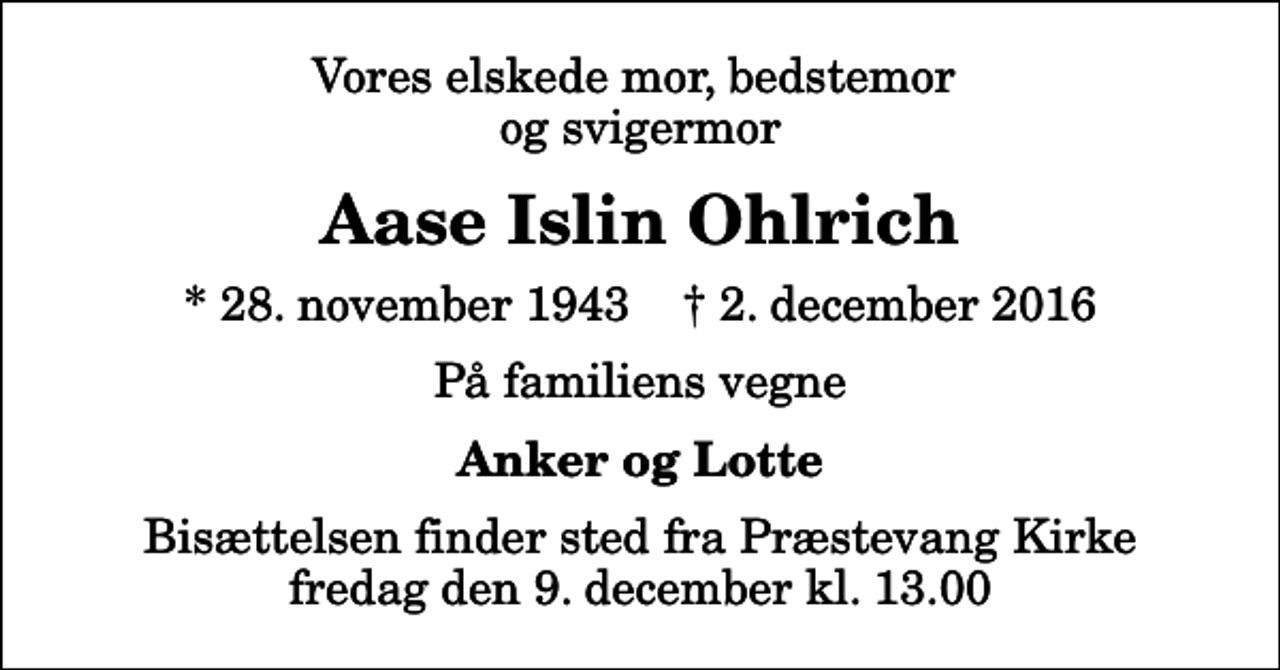<p>Vores elskede mor, bedstemor og svigermor<br />Aase Islin Ohlrich<br />* 28. november 1943 ✝ 2. december 2016<br />På familiens vegne<br />Anker og Lotte<br />Bisættelsen finder sted fra Præstevang Kirke fredag den 9. december kl. 13.00</p>