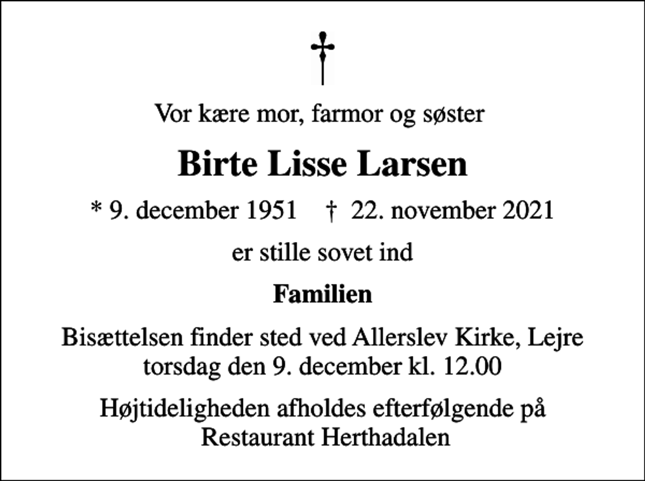 <p>Vor kære mor, farmor og søster<br />Birte Lisse Larsen<br />* 9. december 1951 ✝ 22. november 2021<br />er stille sovet ind<br />Familien<br />Bisættelsen finder sted ved Allerslev Kirke, Lejre torsdag den 9. december kl. 12.00<br />Højtideligheden afholdes efterfølgende på Restaurant Herthadalen</p>