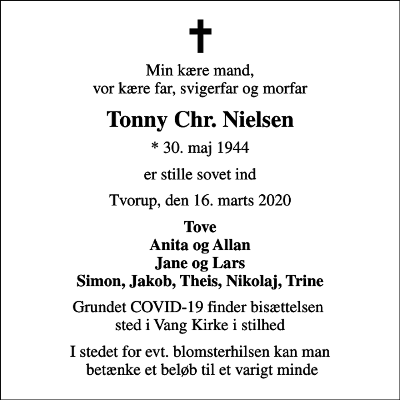 <p>Min kære mand, vor kære far, svigerfar og morfar<br />Tonny Chr. Nielsen<br />* 30. maj 1944<br />er stille sovet ind<br />Tvorup, den 16. marts 2020<br />Tove Anita og Allan Jane og Lars Simon, Jakob, Theis, Nikolaj, Trine<br />Grundet COVID-19 finder bisættelsen sted i Vang Kirke i stilhed<br />I stedet for evt. blomsterhilsen kan man betænke et beløb til et varigt minde</p>