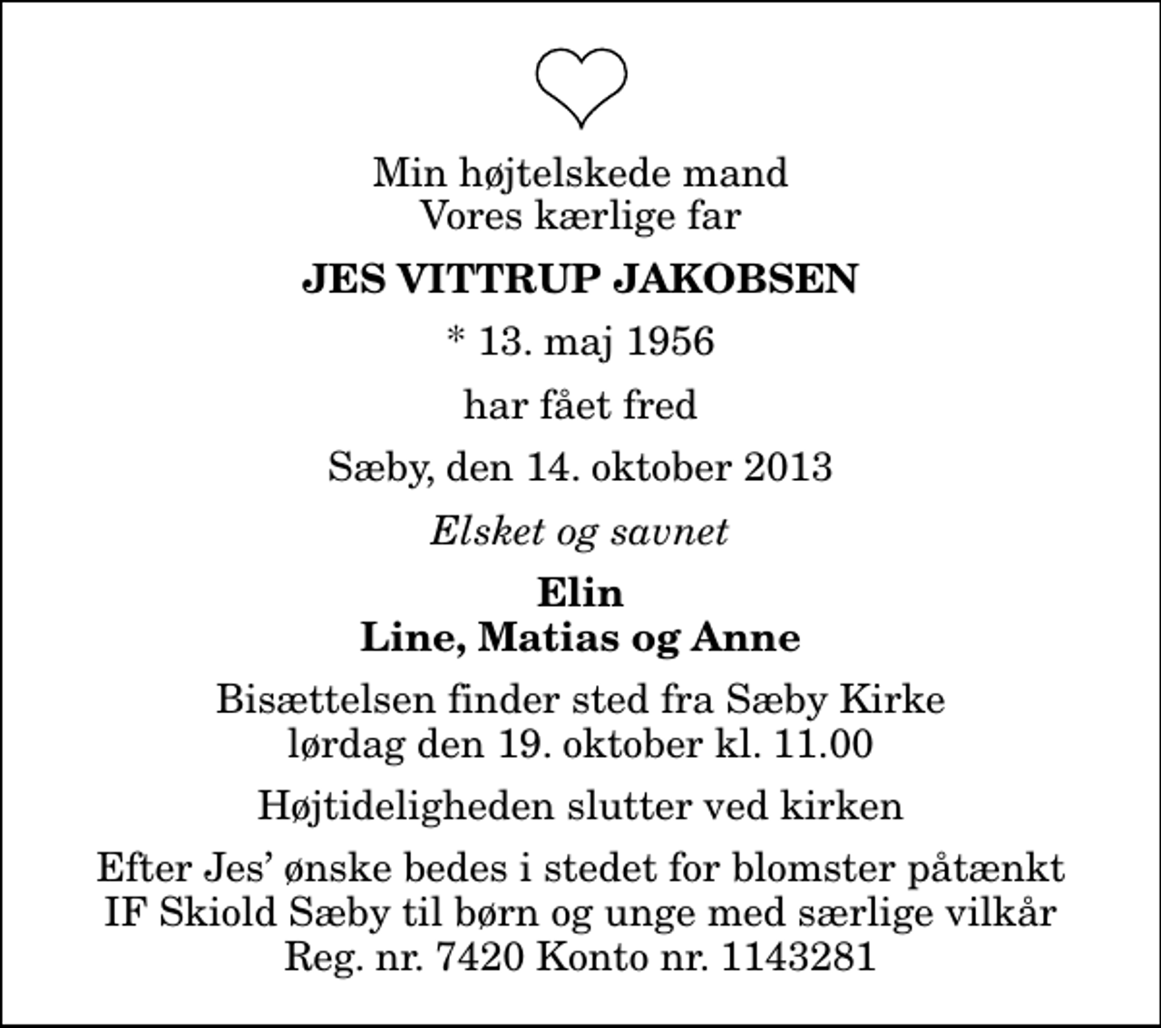 <p>Min højtelskede mand Vores kærlige far<br />Jes Vittrup Jakobsen<br />* 13. maj 1956<br />har fået fred<br />Sæby, den 14. oktober 2013<br />Elsket og savnet<br />Elin Line, Matias og Anne<br />Bisættelsen finder sted fra Sæby Kirke lørdag den 19. oktober kl. 11.00 Højtideligheden slutter ved kirken<br />Efter Jes ønske bedes i stedet for blomster påtænkt IF Skiold Sæby til børn og unge med særlige vilkår Reg. nr. 7420 Konto nr. 1143281</p>