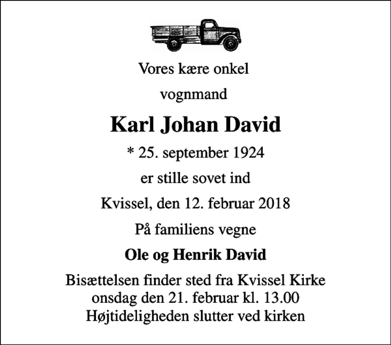 <p>Vores kære onkel<br />vognmand<br />Karl Johan David<br />* 25. september 1924<br />er stille sovet ind<br />Kvissel, den 12. februar 2018<br />På familiens vegne<br />Ole og Henrik David<br />Bisættelsen finder sted fra Kvissel Kirke onsdag den 21. februar kl. 13.00 Højtideligheden slutter ved kirken</p>