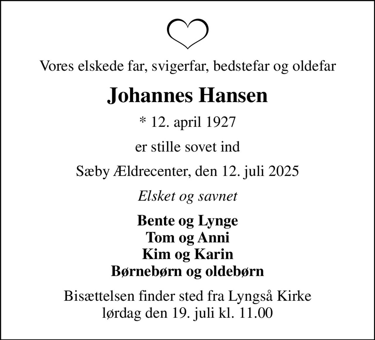 Vores elskede far, svigerfar, bedstefar og oldefar
Johannes Hansen
* 12. april 1927
er stille sovet ind
Sæby Ældrecenter, den 12. juli 2025
Elsket og savnet
Bente og Lynge Tom og Anni Kim og Karin Børnebørn og oldebørn
Bisættelsen finder sted fra Lyngså Kirke  lørdag den 19. juli kl. 11.00