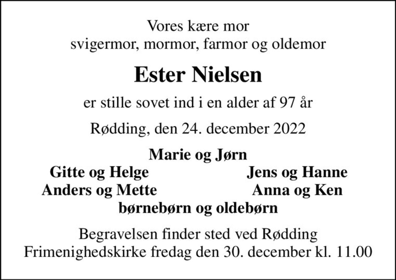 Vores kære mor svigermor, mormor, farmor og oldemor
Ester Nielsen
er stille sovet ind i en alder af 97 år
Rødding, den 24. december 2022
Marie og Jørn
Gitte og Helge
Jens og Hanne
Anders og Mette
Anna og Ken
Begravelsen finder sted ved Rødding Frimenighedskirke  fredag den 30. december kl. 11.00