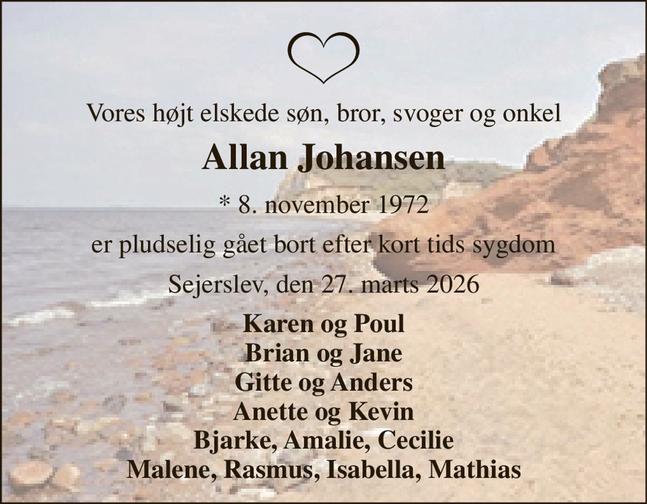 Vores højt elskede søn, bror, svoger og onkel 
Allan Johansen 
* 8. november 1972 
er pludselig gået bort efter kort tids sygdom 
Sejerslev, den 27. marts 2026 
Karen og Poul Brian og Jane Gitte og Anders Anette og Kevin Bjarke, Amalie, Cecilie Malene, Rasmus, Isabella, Mathias
