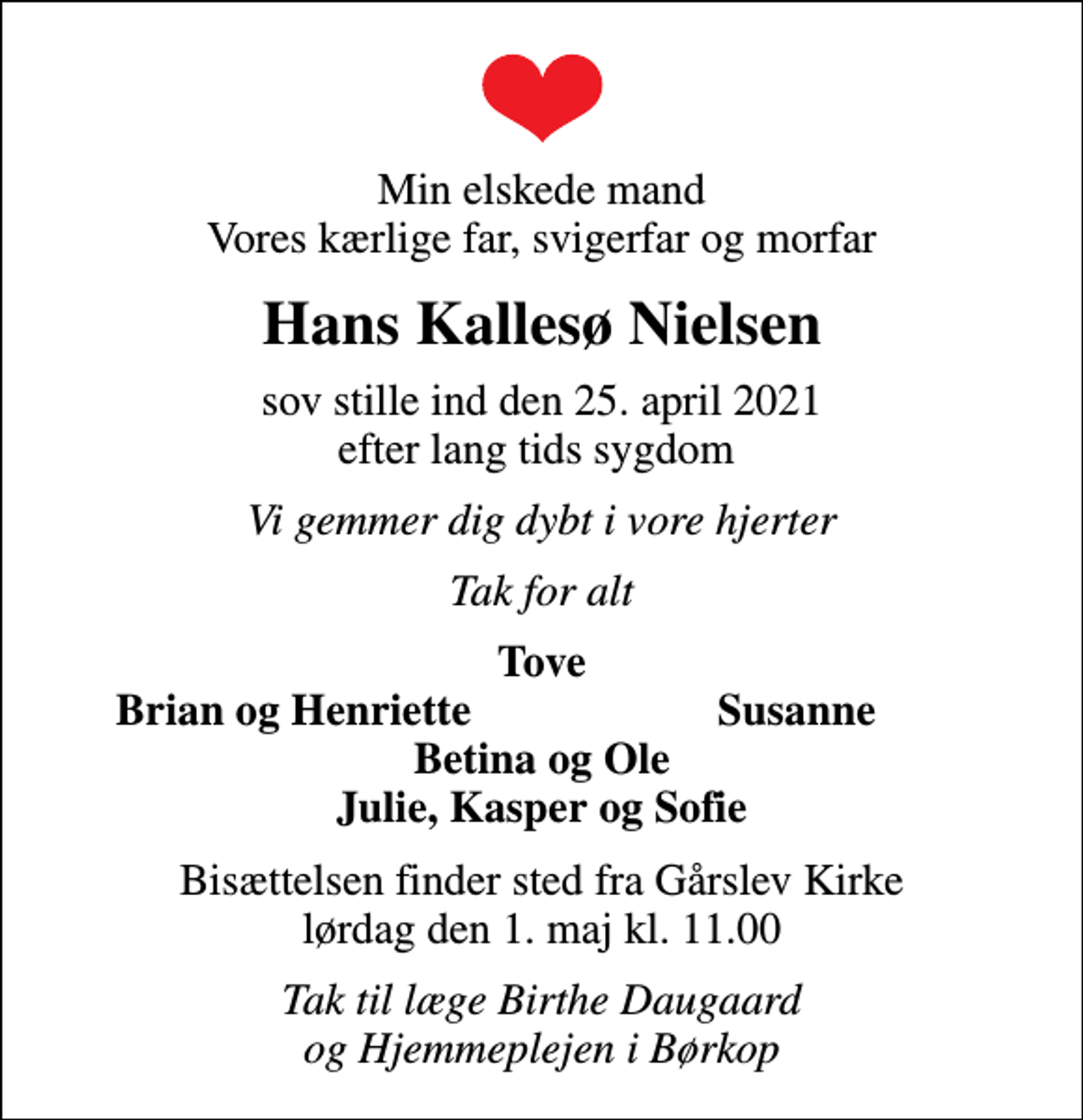 <p>Min elskede mand Vores kærlige far, svigerfar og morfar<br />Hans Kallesø Nielsen<br />sov stille ind den 25. april 2021 efter lang tids sygdom<br />Vi gemmer dig dybt i vore hjerter<br />Tak for alt<br />Tove<br />Brian og Henriette<br />Susanne<br />Bisættelsen finder sted fra Gårslev Kirke lørdag den 1. maj kl. 11.00<br />Tak til læge Birthe Daugaard og Hjemmeplejen i Børkop</p>