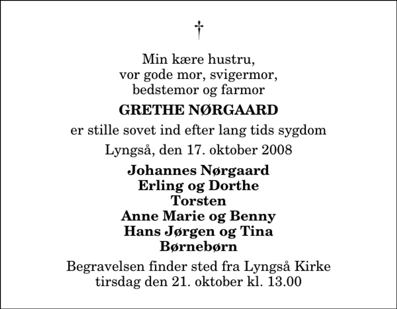 <p>Min kære hustru, vor gode mor, svigermor, bedstemor og farmor<br />Grethe Nørgaard<br />er stille sovet ind efter lang tids sygdom<br />Lyngså, den 17. oktober 2008<br />Johannes Nørgaard Erling og Dorthe Torsten Anne Marie og Benny Hans Jørgen og Tina Børnebørn<br />Begravelsen finder sted fra Lyngså Kirke tirsdag den 21. oktober kl. 13.00</p>