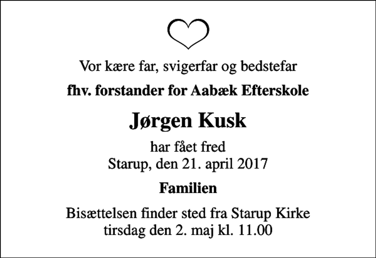 <p>Vor kære far, svigerfar og bedstefar<br />fhv. forstander for Aabæk Efterskole<br />Jørgen Kusk<br />har fået fred Starup, den 21. april 2017<br />Familien<br />Bisættelsen finder sted fra Starup Kirke tirsdag den 2. maj kl. 11.00</p>