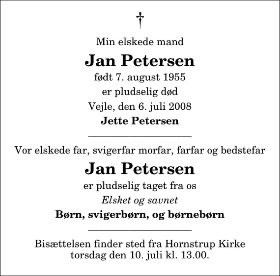 <p>Min elskede mand<br />Jan Petersen<br />født 7. august 1955<br />er pludselig død<br />Vejle, den 6. juli 2008<br />Jette Petersen<br />Vor elskede far, svigerfar morfar, farfar og bedstefar<br />Jan Petersen<br />er pludselig taget fra os<br />Elsket og savnet<br />Børn, svigerbørn, og børnebørn<br />Bisættelsen finder sted fra Hornstrup Kirke torsdag den 10. juli kl. 13.00.</p>