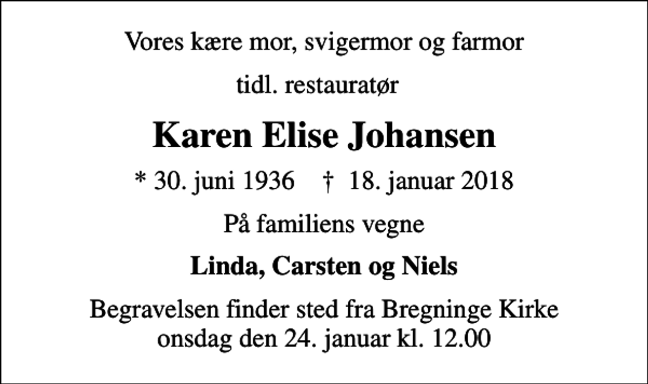 <p>Vores kære mor, svigermor og farmor<br />tidl. restauratør<br />Karen Elise Johansen<br />* 30. juni 1936 ✝ 18. januar 2018<br />På familiens vegne<br />Linda, Carsten og Niels<br />Begravelsen finder sted fra Bregninge Kirke onsdag den 24. januar kl. 12.00</p>
