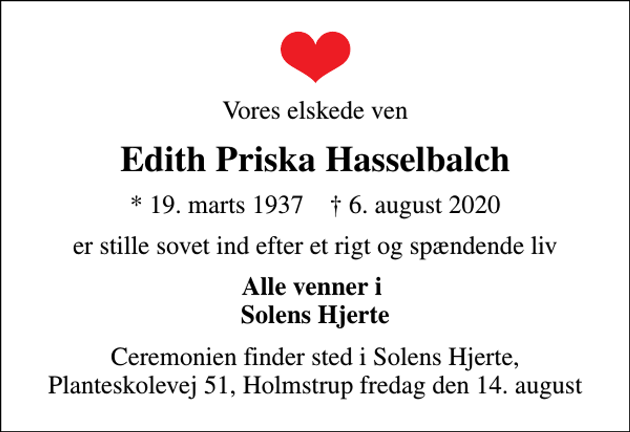 <p>Vores elskede ven<br />Edith Priska Hasselbalch<br />* 19. marts 1937 ✝ 6. august 2020<br />er stille sovet ind efter et rigt og spændende liv<br />Alle venner i Solens Hjerte<br />Ceremonien finder sted i Solens Hjerte, Planteskolevej 51, Holmstrup fredag den 14. august</p>