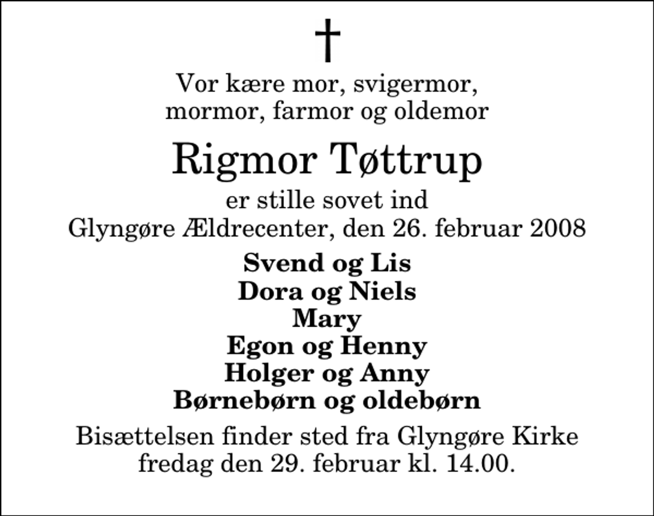<p>Vor kære mor, svigermor, mormor, farmor og oldemor<br />Rigmor Tøttrup<br />er stille sovet ind Glyngøre Ældrecenter, den 26. februar 2008<br />Svend og Lis Dora og Niels Mary Egon og Henny Holger og Anny Børnebørn og oldebørn<br />Bisættelsen finder sted fra Glyngøre Kirke fredag den 29. februar kl. 14.00</p>