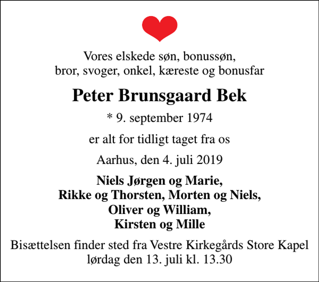 <p>Vores elskede søn, bonussøn, bror, svoger, onkel, kæreste og bonusfar<br />Peter Brunsgaard Bek<br />* 9. september 1974<br />er alt for tidligt taget fra os<br />Aarhus, den 4. juli 2019<br />Niels Jørgen og Marie, Rikke og Thorsten, Morten og Niels, Oliver og William, Kirsten og Mille<br />Bisættelsen finder sted fra Vestre Kirkegårds Store Kapel lørdag den 13. juli kl. 13.30</p>