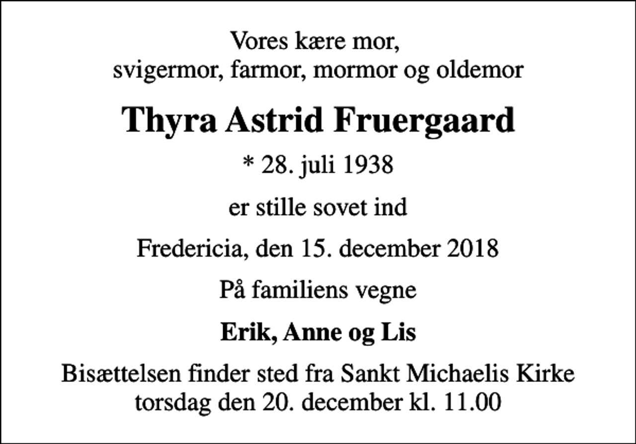 <p>Vores kære mor, svigermor, farmor, mormor og oldemor<br />Thyra Astrid Fruergaard<br />* 28. juli 1938<br />er stille sovet ind<br />Fredericia, den 15. december 2018<br />På familiens vegne<br />Erik, Anne og Lis<br />Bisættelsen finder sted fra Sankt Michaelis Kirke torsdag den 20. december kl. 11.00</p>