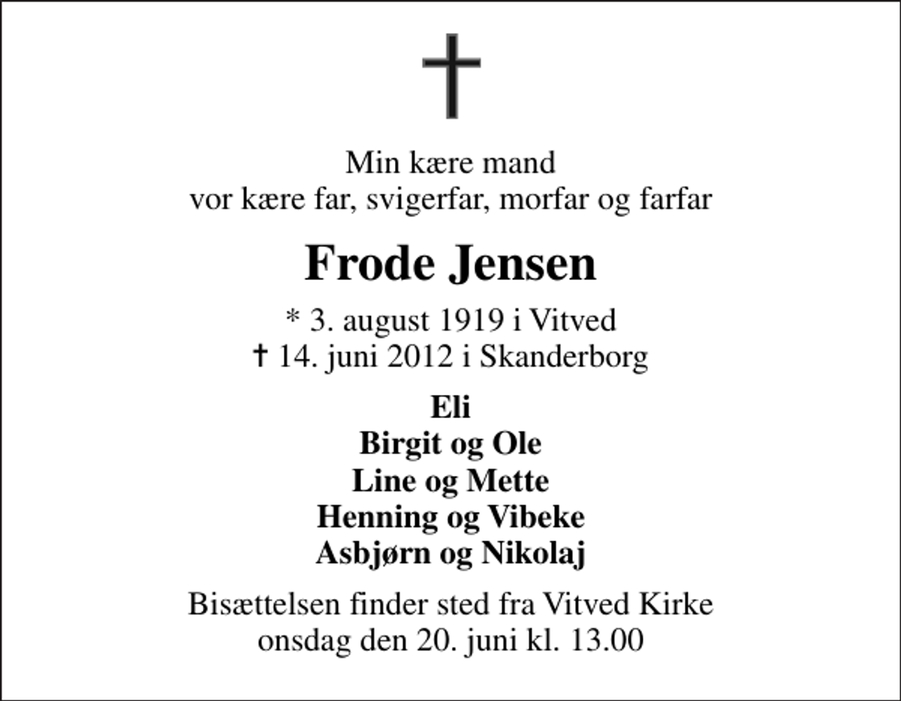 <p>Min kære mand vor kære far, svigerfar, morfar og farfar<br />Frode Jensen<br />* 3. august 1919 i Vitved<br />✝ 14. juni 2012 i Skanderborg<br />Eli Birgit og Ole Line og Mette Henning og Vibeke Asbjørn og Nikolaj<br />Bisættelsen finder sted fra Vitved Kirke onsdag den 20. juni kl. 13.00</p>