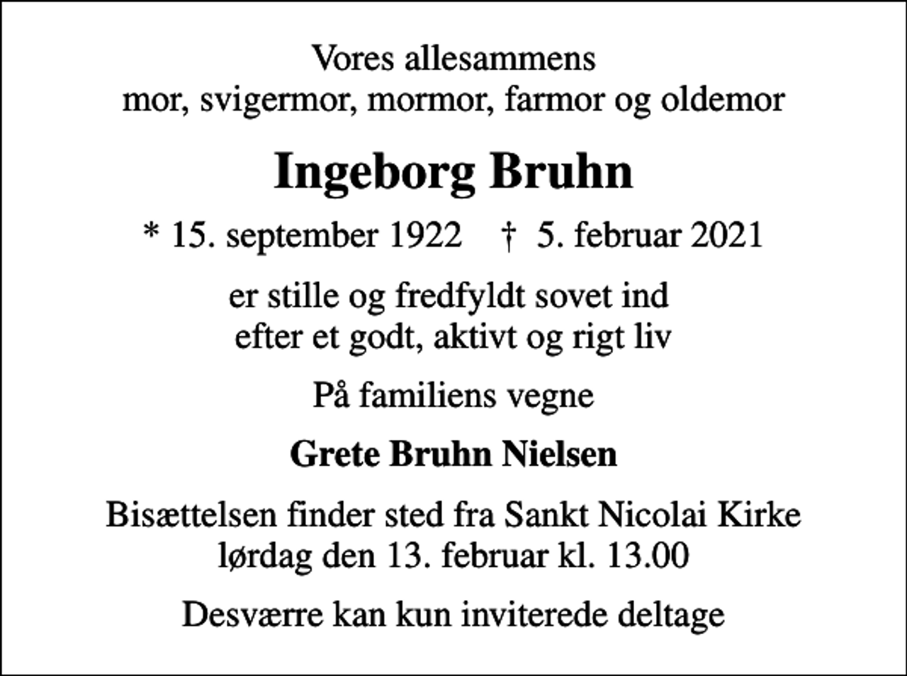 <p>Vores allesammens mor, svigermor, mormor, farmor og oldemor<br />Ingeborg Bruhn<br />* 15. september 1922 ✝ 5. februar 2021<br />er stille og fredfyldt sovet ind efter et godt, aktivt og rigt liv<br />På familiens vegne<br />Grete Bruhn Nielsen<br />Bisættelsen finder sted fra Sankt Nicolai Kirke lørdag den 13. februar kl. 13.00<br />Desværre kan kun inviterede deltage</p>
