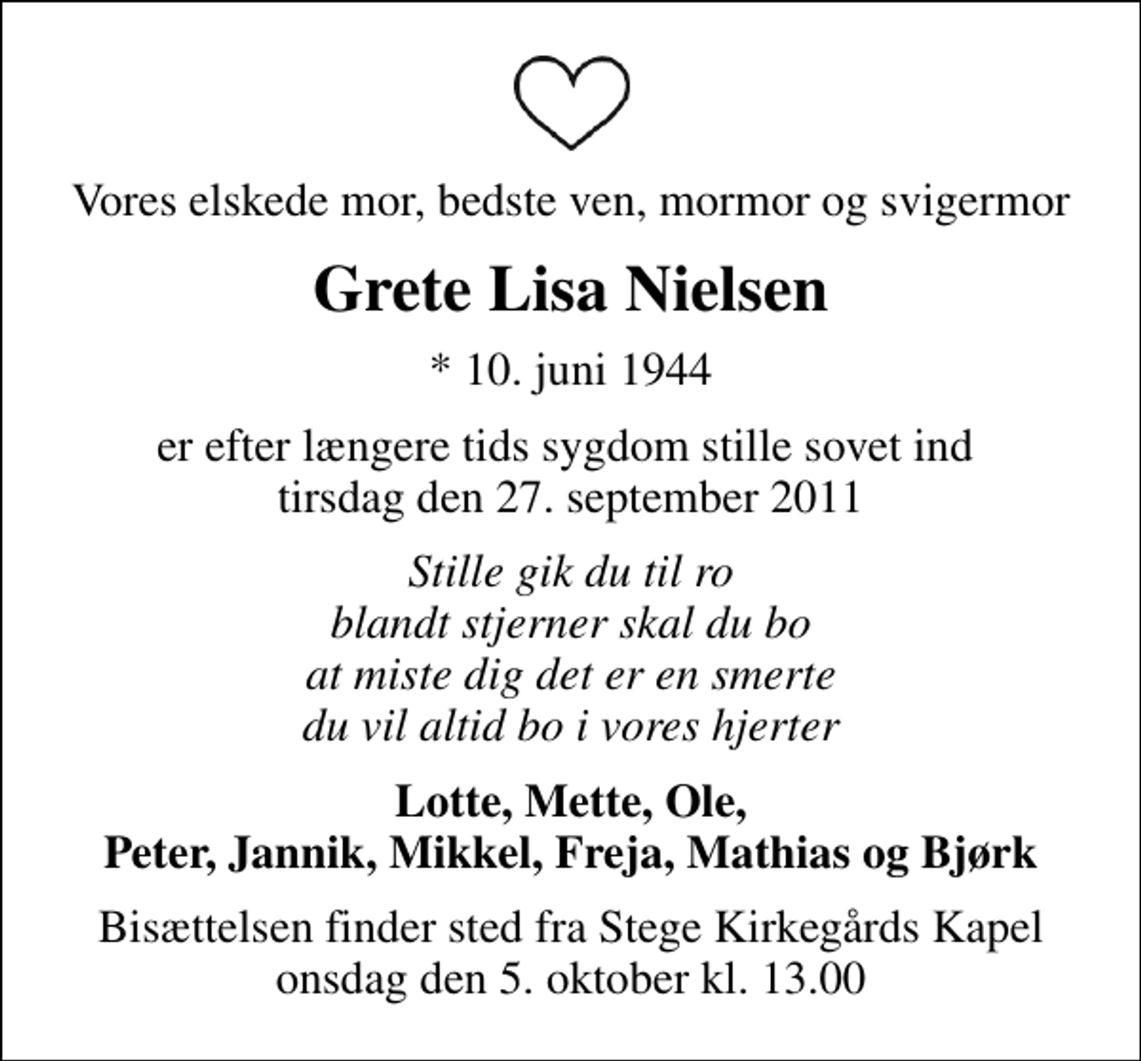 <p>Vores elskede mor, bedste ven, mormor og svigermor<br />Grete Lisa Nielsen<br />* 10. juni 1944<br />er efter længere tids sygdom stille sovet ind tirsdag den 27. september 2011<br />Stille gik du til ro blandt stjerner skal du bo at miste dig det er en smerte du vil altid bo i vores hjerter<br />Lotte, Mette, Ole, Peter, Jannik, Mikkel, Freja, Mathias og Bjørk<br />Bisættelsen finder sted fra Stege Kirkegårds Kapel onsdag den 5. oktober kl. 13.00</p>