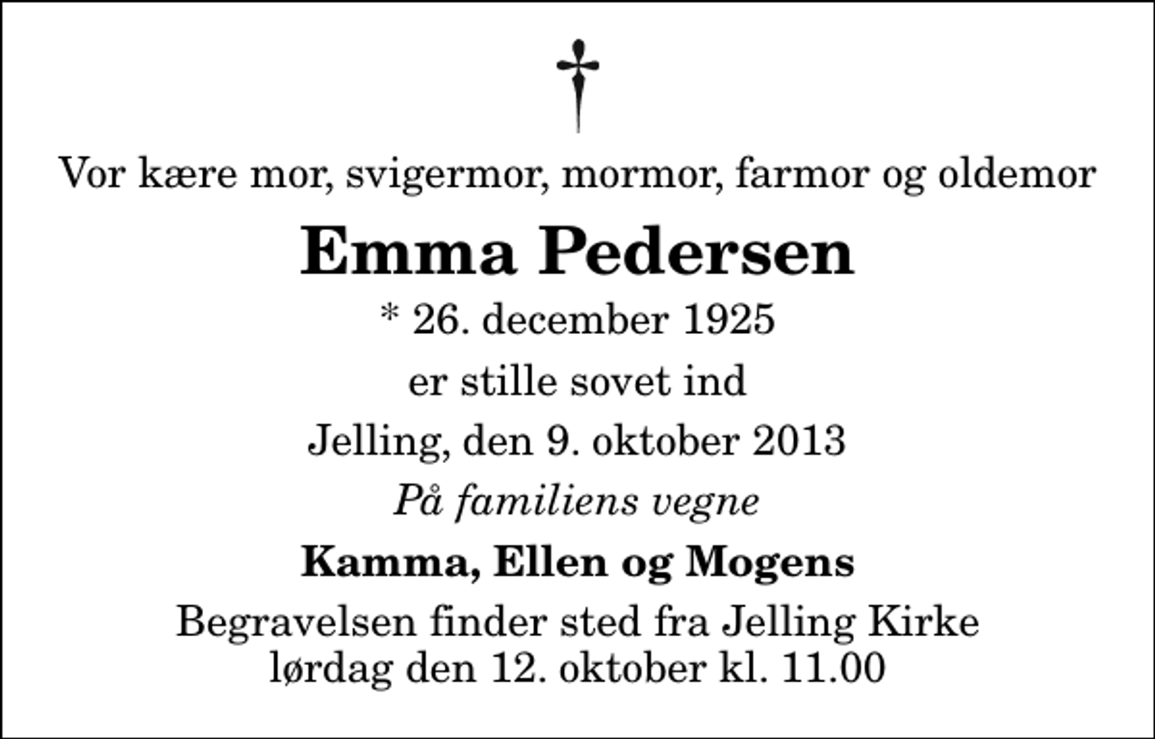 <p>Vor kære mor, svigermor, mormor, farmor og oldemor<br />Emma Pedersen<br />* 26. december 1925<br />er stille sovet ind<br />Jelling, den 9. oktober 2013<br />På familiens vegne<br />Kamma, Ellen og Mogens<br />Begravelsen finder sted fra Jelling Kirke lørdag den 12. oktober kl. 11.00</p>