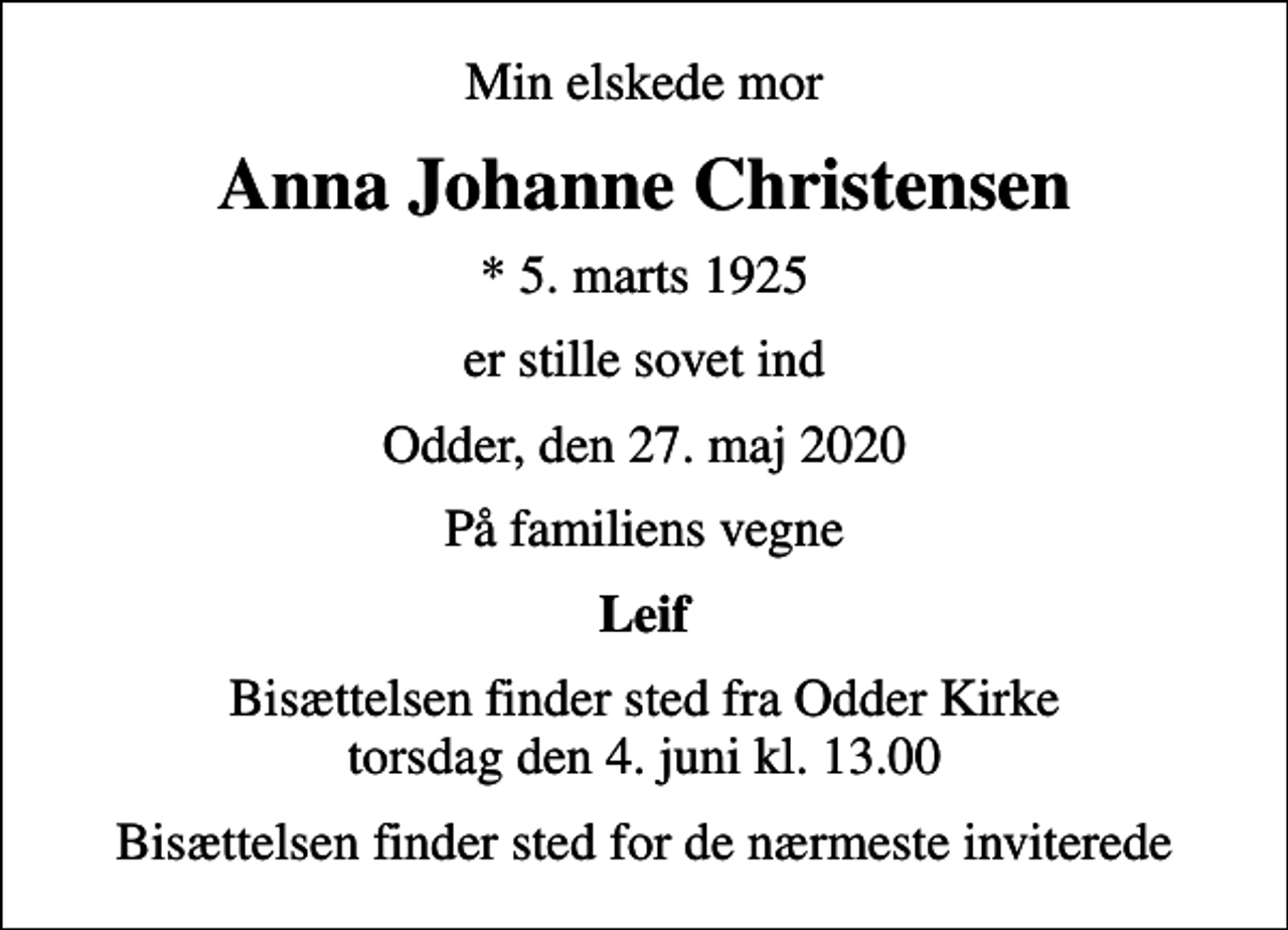 <p>Min elskede mor<br />Anna Johanne Christensen<br />* 5. marts 1925<br />er stille sovet ind<br />Odder, den 27. maj 2020<br />På familiens vegne<br />Leif<br />Bisættelsen finder sted fra Odder Kirke torsdag den 4. juni kl. 13.00<br />Bisættelsen finder sted for de nærmeste inviterede</p>