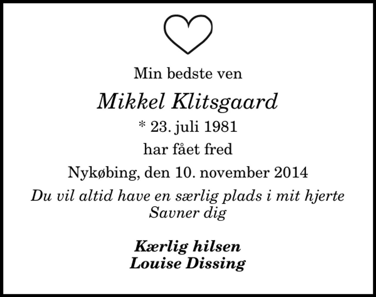 <p>Min bedste ven<br />Mikkel Klitsgaard<br />* 23. juli 1981<br />har fået fred<br />Nykøbing, den 10. november 2014<br />Du vil altid have en særlig plads i mit hjerte Savner dig<br />Kærlig hilsen Louise Dissing</p>