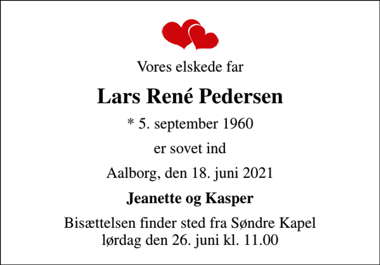 <p>Vores elskede far<br />Lars René Pedersen<br />* 5. september 1960<br />er sovet ind<br />Aalborg, den 18. juni 2021<br />Jeanette og Kasper<br />Bisættelsen finder sted fra Søndre Kapel lørdag den 26. juni kl. 11.00</p>