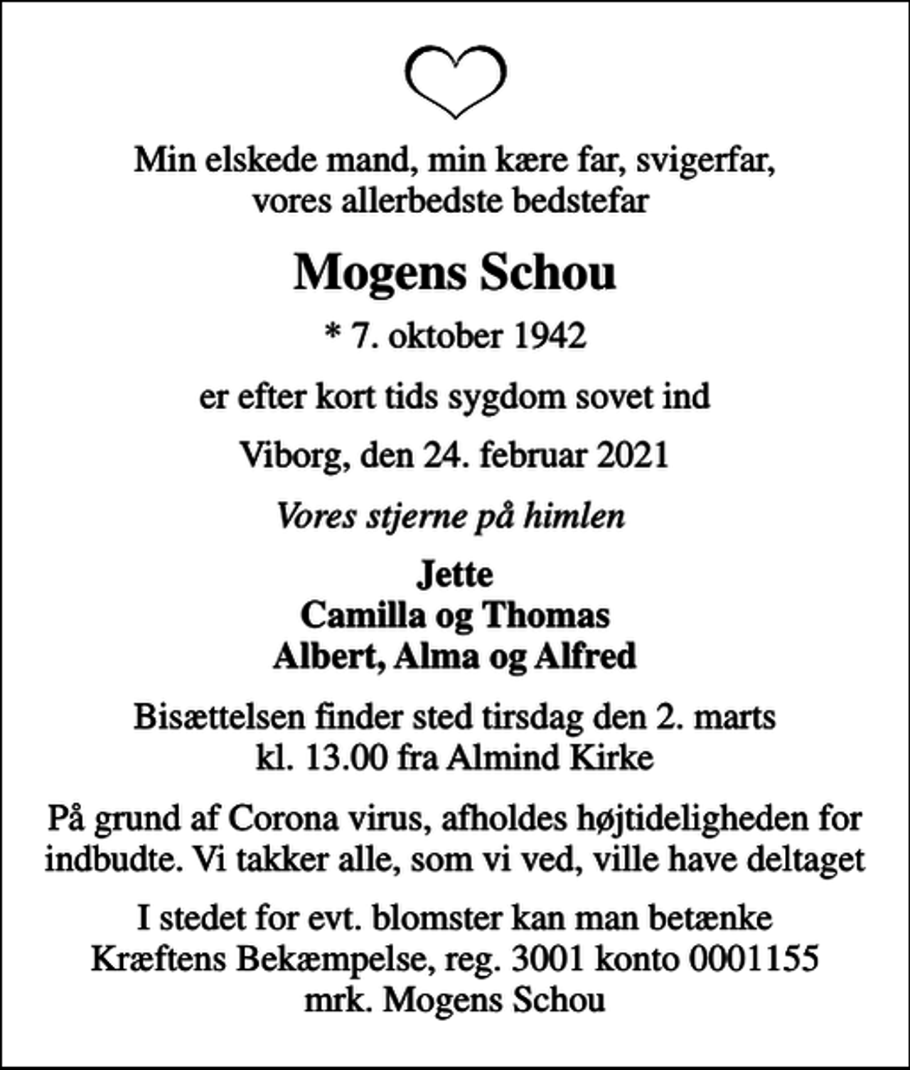 <p>Min elskede mand, min kære far, svigerfar, vores allerbedste bedstefar<br />Mogens Schou<br />* 7. oktober 1942<br />er efter kort tids sygdom sovet ind<br />Viborg, den 24. februar 2021<br />Vores stjerne på himlen<br />Jette Camilla og Thomas Albert, Alma og Alfred<br />Bisættelsen finder sted tirsdag den 2. marts kl. 13.00 fra Almind Kirke<br />På grund af Corona virus, afholdes højtideligheden for indbudte. Vi takker alle, som vi ved, ville have deltaget<br />I stedet for evt. blomster kan man betænke<br />Kræftens Bekæmpelse reg.3001konto0001155mrk. Mogens<br />Schou</p>