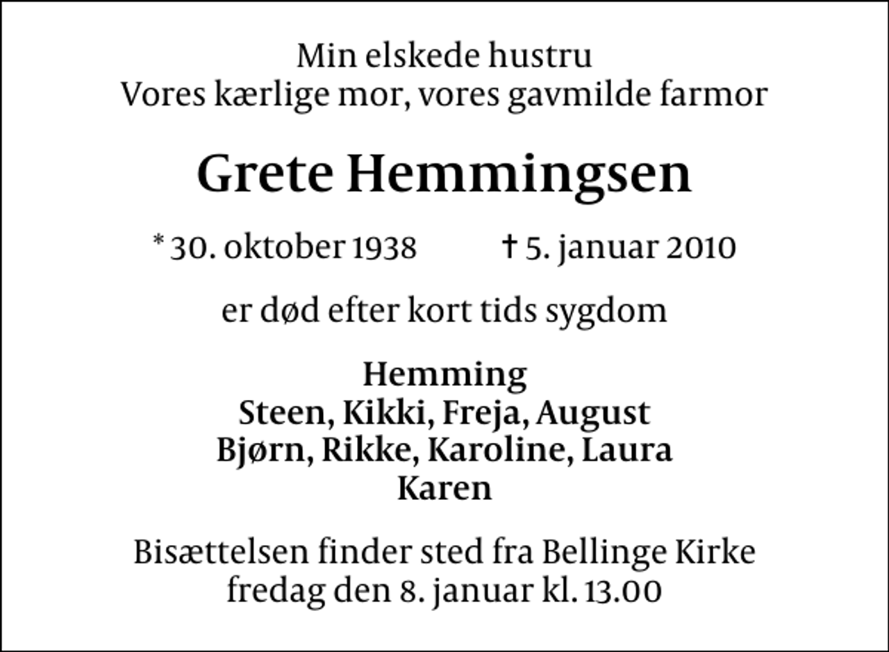 <p>Min elskede hustru Vores kærlige mor, vores gavmilde farmor<br />Grete Hemmingsen<br />* 30. oktober 1938 ✝ 5. januar 2010<br />er død efter kort tids sygdom<br />Hemming Steen, Kikki, Freja, August Bjørn, Rikke, Karoline, Laura Karen<br />Bisættelsen finder sted fra Bellinge Kirke fredag den 8. januar kl. 13.00</p>