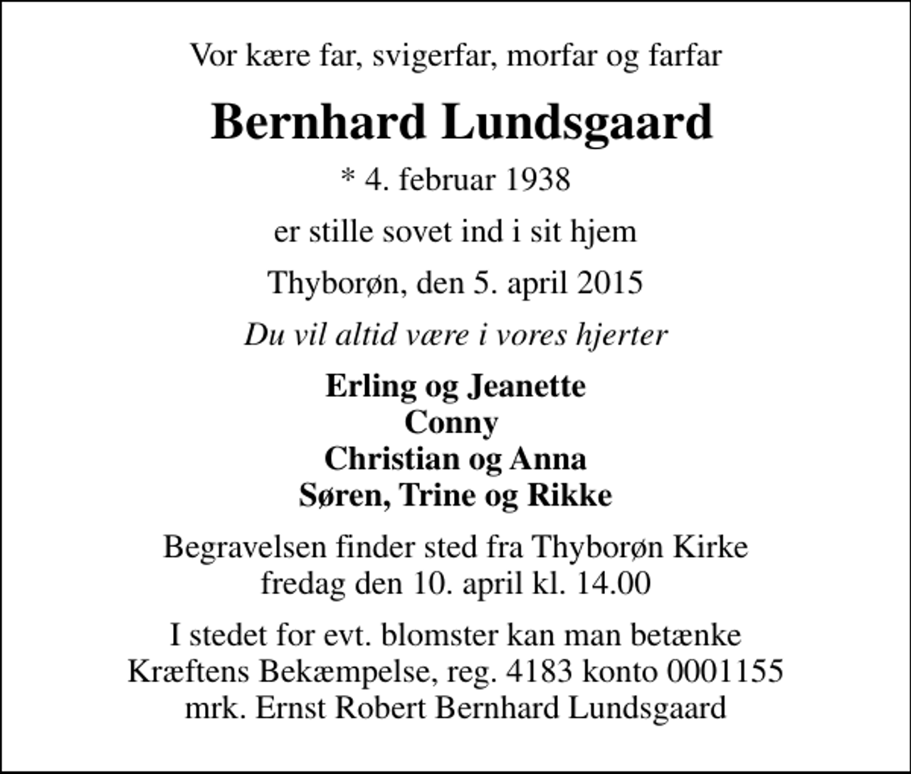 <p>Vor kære far, svigerfar, morfar og farfar<br />Bernhard Lundsgaard<br />* 4. februar 1938<br />er stille sovet ind i sit hjem<br />Thyborøn, den 5. april 2015<br />Du vil altid være i vores hjerter<br />Erling og Jeanette Conny Christian og Anna Søren, Trine og Rikke<br />Begravelsen finder sted fra Thyborøn Kirke fredag den 10. april kl. 14.00<br />I stedet for evt. blomster kan man betænke<br />Kræftens Bekæmpelse reg.4183konto0001155mrk. Ernst Robert Bernhard<br />Lundsgaard</p>