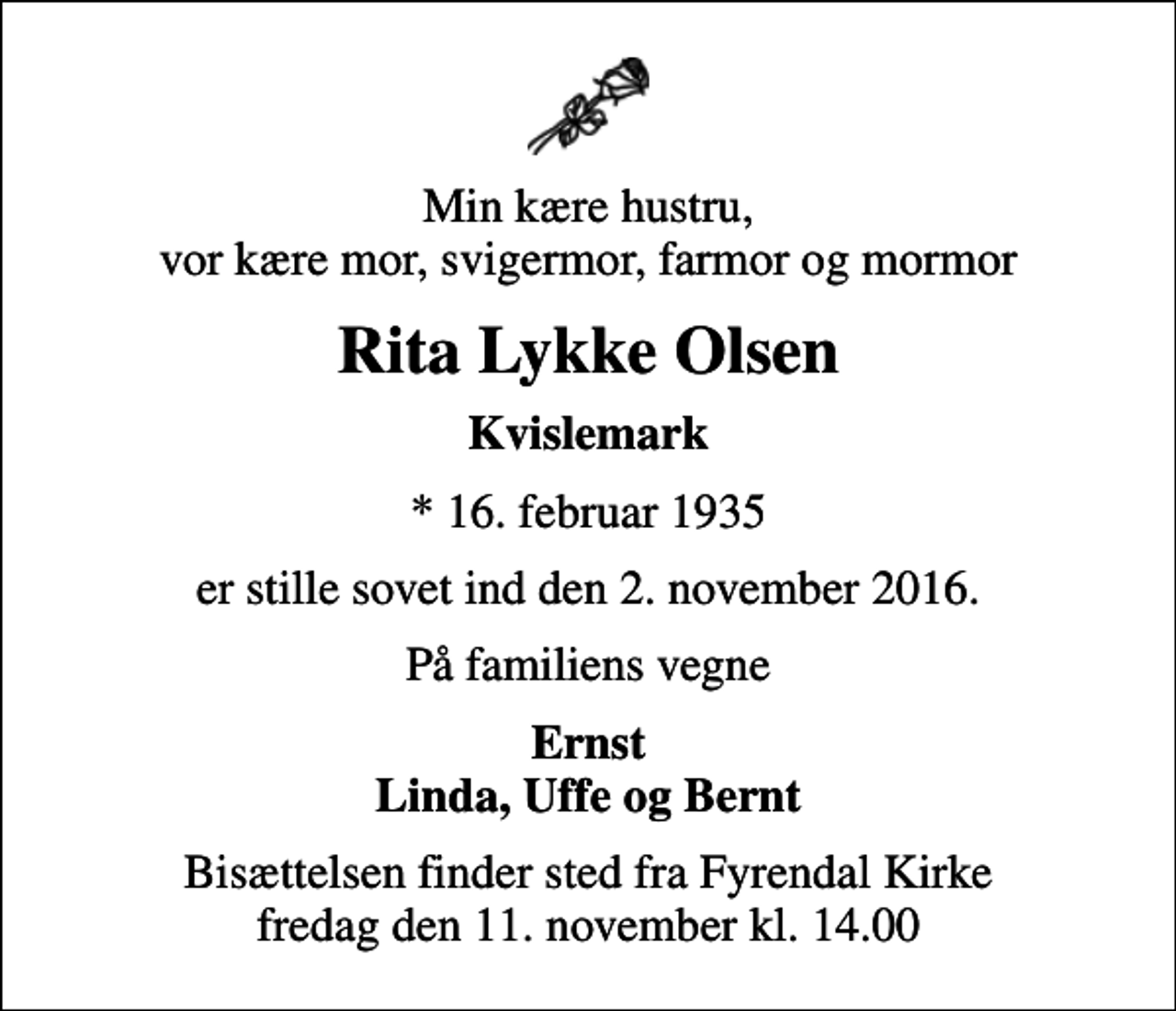 <p>Min kære hustru, vor kære mor, svigermor, farmor og mormor<br />Rita Lykke Olsen<br />Kvislemark<br />* 16. februar 1935<br />er stille sovet ind den 2. november 2016.<br />På familiens vegne<br />Ernst Linda, Uffe og Bernt<br />Bisættelsen finder sted fra Fyrendal Kirke fredag den 11. november kl. 14.00</p>