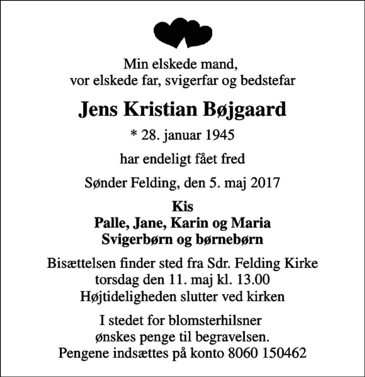 <p>Min elskede mand, vor elskede far, svigerfar og bedstefar<br />Jens Kristian Bøjgaard<br />* 28. januar 1945<br />har endeligt fået fred<br />Sønder Felding, den 5. maj 2017<br />Kis Palle, Jane, Karin og Maria Svigerbørn og børnebørn<br />Bisættelsen finder sted fra Sdr. Felding Kirke torsdag den 11. maj kl. 13.00 Højtideligheden slutter ved kirken<br />I stedet for blomsterhilsner ønskes penge til begravelsen. Pengene indsættes på konto 8060 150462</p>