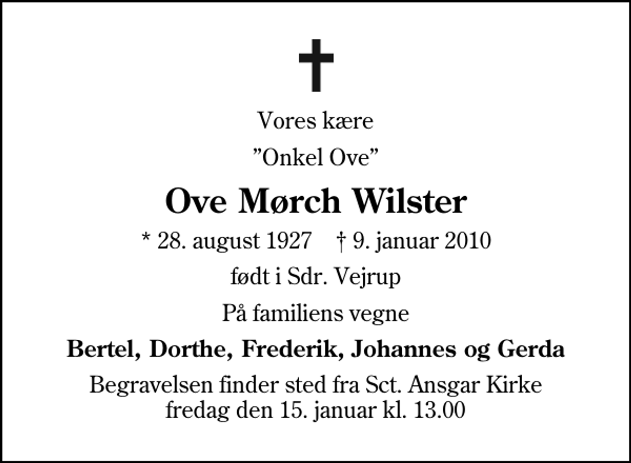 <p>Vores kære<br />Onkel Ove<br />Ove Mørch Wilster<br />* 28. august 1927 ✝ 9. januar 2010<br />født i Sdr. Vejrup<br />På familiens vegne<br />Bertel, Dorthe, Frederik, Johannes og Gerda<br />Begravelsen finder sted fra Sankt Ansgar Kirke fredag den 15. januar kl. 13.00</p>