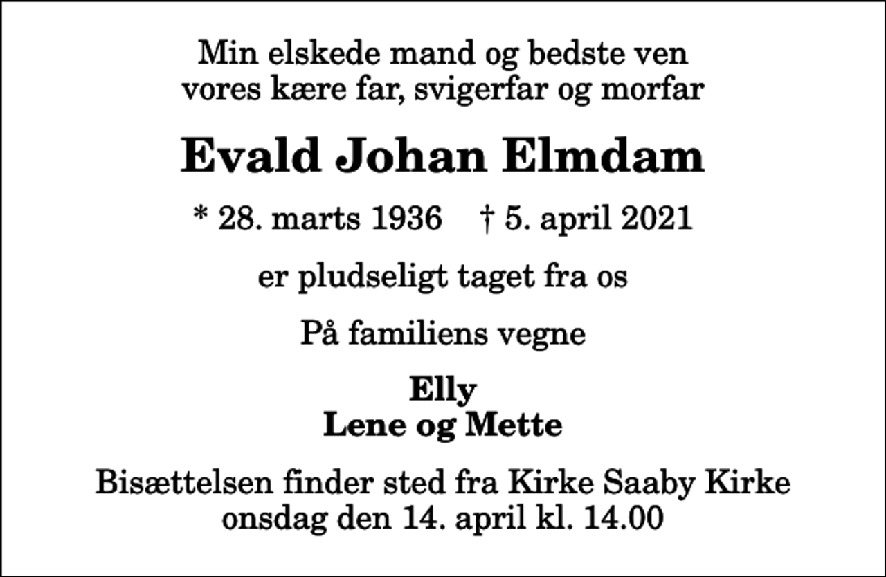 <p>Min elskede mand og bedste ven vores kære far, svigerfar og morfar<br />Evald Johan Elmdam<br />* 28. marts 1936 ✝ 5. april 2021<br />er pludseligt taget fra os<br />På familiens vegne<br />Elly Lene og Mette<br />Bisættelsen finder sted fra Kirke Saaby Kirke i dag onsdag den 14. april kl. 14.00</p>