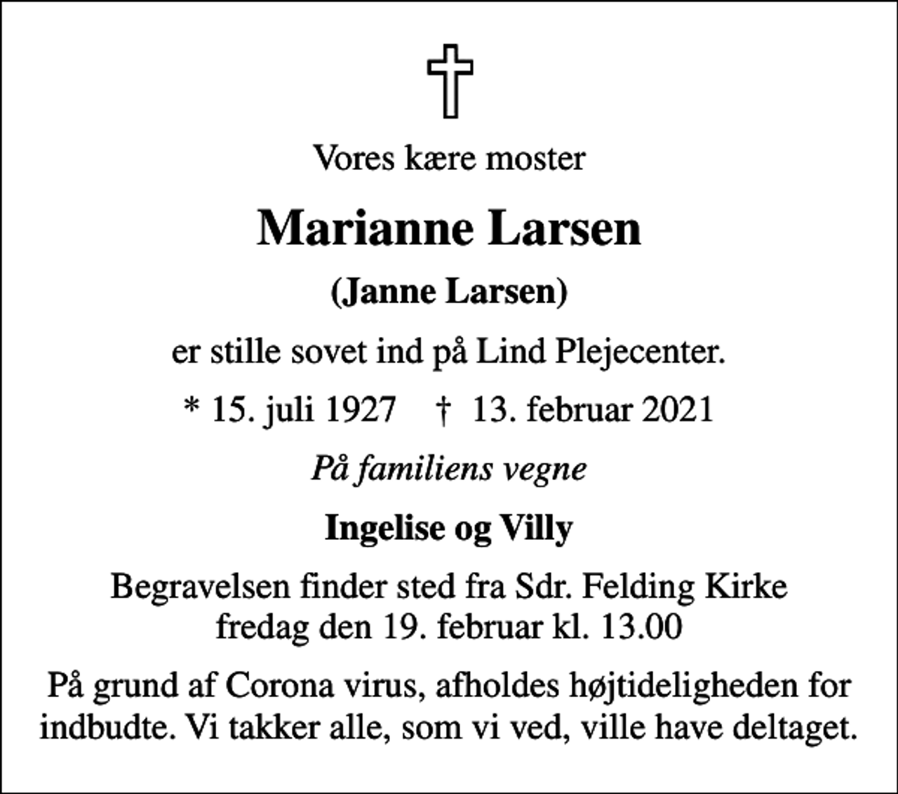 <p>Vores kære moster<br />Marianne Larsen<br />(Janne Larsen)<br />er stille sovet ind på Lind Plejecenter.<br />* 15. juli 1927 ✝ 13. februar 2021<br />På familiens vegne<br />Ingelise og Villy<br />Begravelsen finder sted fra Sdr. Felding Kirke fredag den 19. februar kl. 13.00<br />På grund af Corona virus, afholdes højtideligheden for indbudte. Vi takker alle, som vi ved, ville have deltaget.</p>