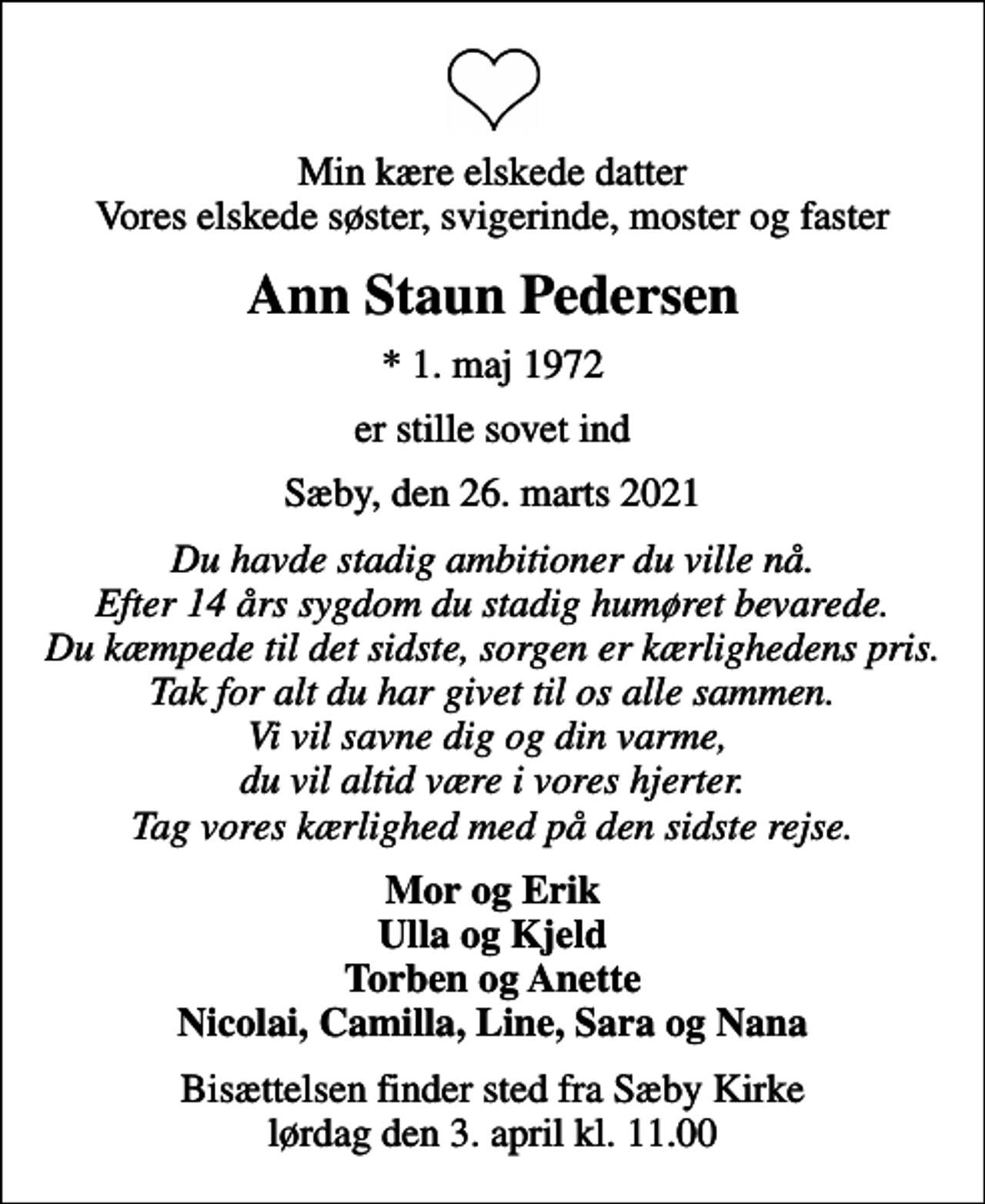 <p>Min kære elskede datter Vores elskede søster, svigerinde, moster og faster<br />Ann Staun Pedersen<br />* 1. maj 1972<br />er stille sovet ind<br />Sæby, den 26. marts 2021<br />Du havde stadig ambitioner du ville nå. Efter 14 års sygdom du stadig humøret bevarede. Du kæmpede til det sidste, sorgen er kærlighedens pris. Tak for alt du har givet til os alle sammen. Vi vil savne dig og din varme, du vil altid være i vores hjerter. Tag vores kærlighed med på den sidste rejse.<br />Mor og Erik Ulla og Kjeld Torben og Anette Nicolai, Camilla, Line, Sara og Nana<br />Bisættelsen finder sted fra Sæby Kirke lørdag den 3. april kl. 11.00</p>