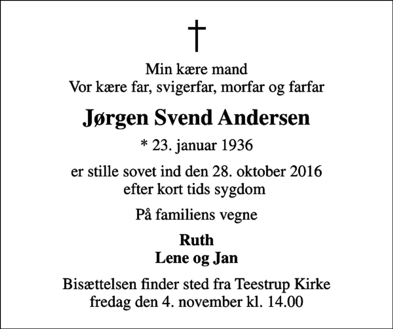 <p>Min kære mand Vor kære far, svigerfar, morfar og farfar<br />Jørgen Svend Andersen<br />* 23. januar 1936<br />er stille sovet ind den 28. oktober 2016 efter kort tids sygdom<br />På familiens vegne<br />Ruth Lene og Jan<br />Bisættelsen finder sted fra Teestrup Kirke fredag den 4. november kl. 14.00</p>