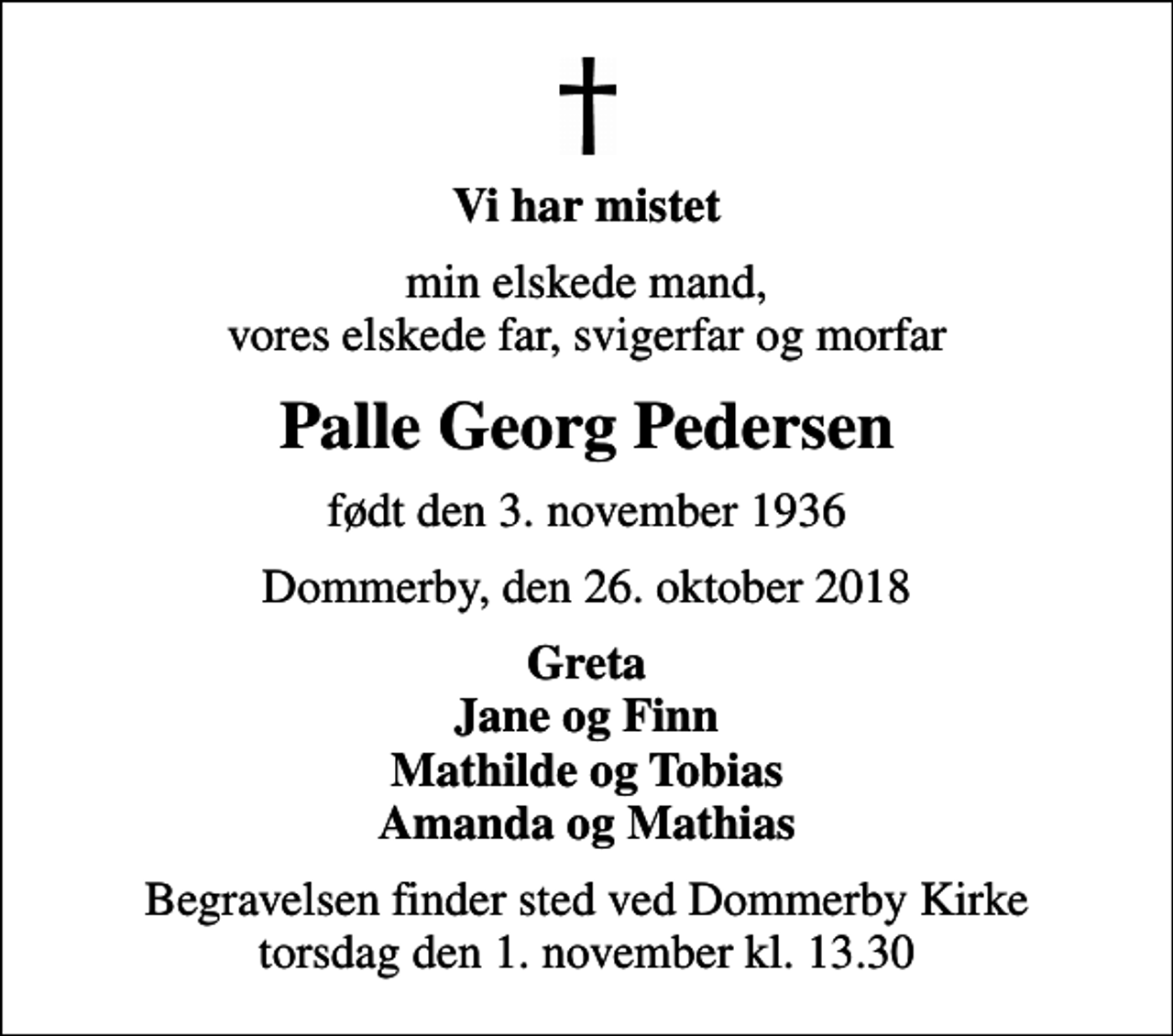 <p>Vi har mistet<br />min elskede mand, vores elskede far, svigerfar og morfar<br />Palle Georg Pedersen<br />født den 3. november 1936<br />Dommerby, den 26. oktober 2018<br />Greta Jane og Finn Mathilde og Tobias Amanda og Mathias<br />Begravelsen finder sted ved Dommerby Kirke torsdag den 1. november kl. 13.30</p>