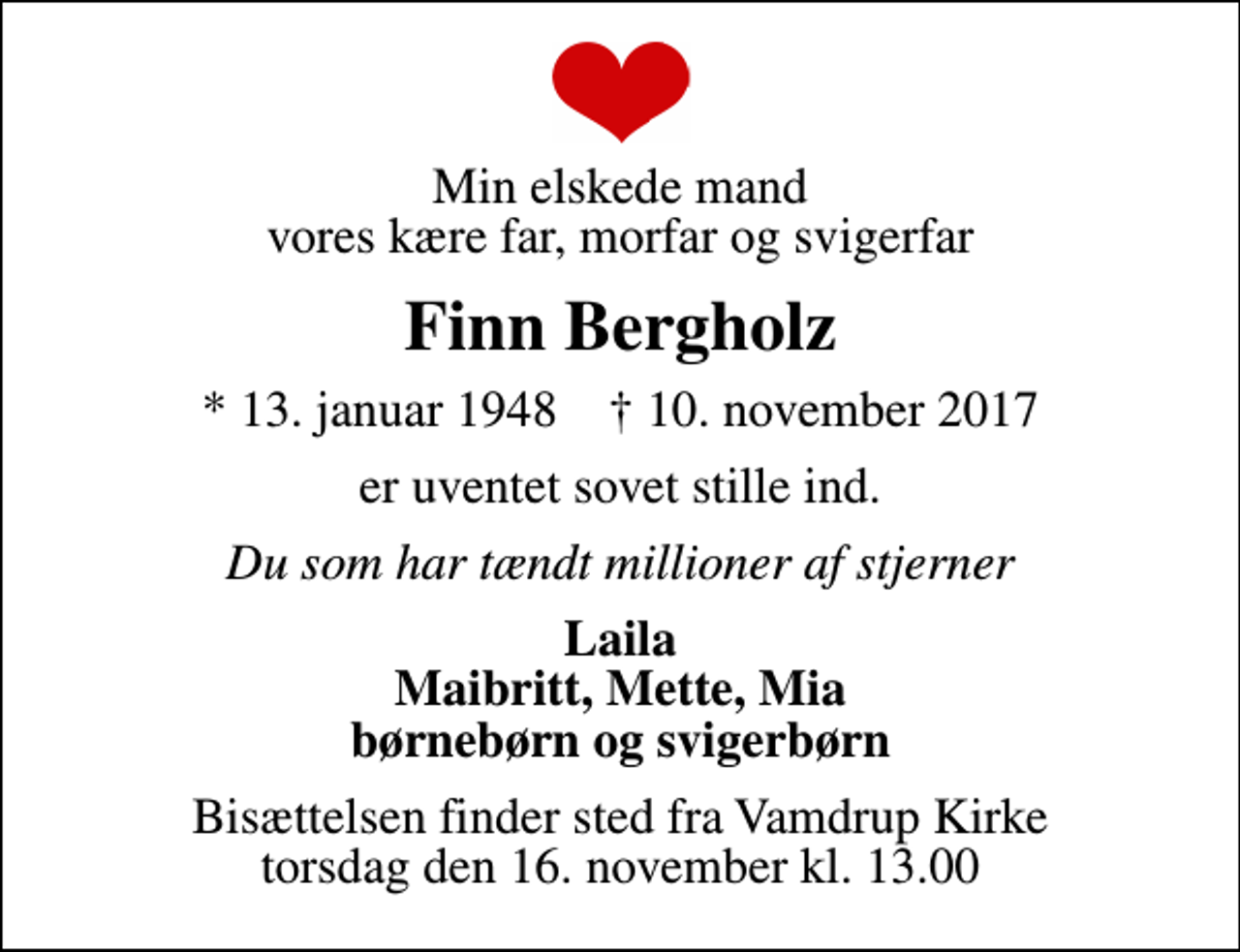 <p>Min elskede mand vores kære far, morfar og svigerfar<br />Finn Bergholz<br />* 13. januar 1948 ✝ 10. november 2017<br />er uventet sovet stille ind.<br />Du som har tændt millioner af stjerner<br />Laila Maibritt, Mette, Mia børnebørn og svigerbørn<br />Bisættelsen finder sted fra Vamdrup Kirke torsdag den 16. november kl. 13.00</p>