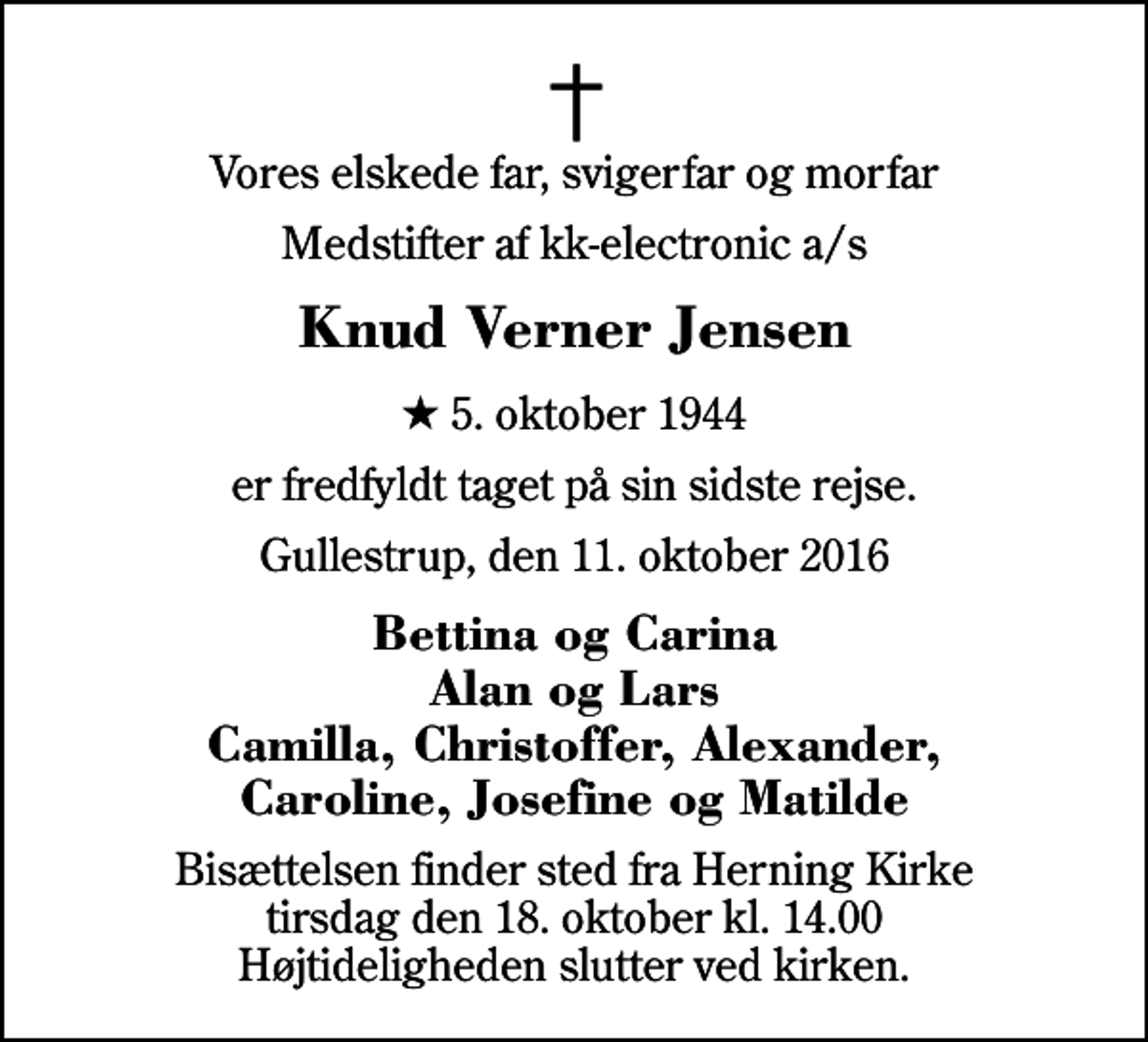 <p>Vores elskede far, svigerfar og morfar<br />Medstifter af kk-electronic a/s<br />Knud Verner Jensen<br />* 5. oktober 1944<br />er fredfyldt taget på sin sidste rejse.<br />Gullestrup, den 11. oktober 2016<br />Bettina og Carina Alan og Lars Camilla, Christoffer, Alexander, Caroline, Josefine og Matilde<br />Bisættelsen finder sted fra Herning Kirke tirsdag den 18. oktober kl. 14.00 Højtideligheden slutter ved kirken.</p>