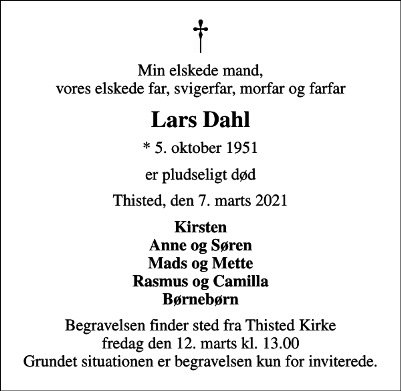 <p>Min elskede mand, vores elskede far, svigerfar, morfar og farfar<br />Lars Dahl<br />* 5. oktober 1951<br />er pludseligt død<br />Thisted, den 7. marts 2021<br />Kirsten Anne og Søren Mads og Mette Rasmus og Camilla Børnebørn<br />Begravelsen finder sted fra Thisted Kirke fredag den 12. marts kl. 13.00 Grundet situationen er begravelsen kun for inviterede.</p>