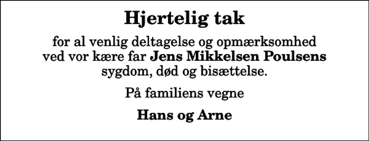 <p>Hjertelig tak<br />for al venlig deltagelse og opmærksomhed ved vor kære far <em>Jens Mikkelsen Poulsens</em> sygdom, død og bisættelse.<br />På familiens vegne<br />Hans og Arne</p>