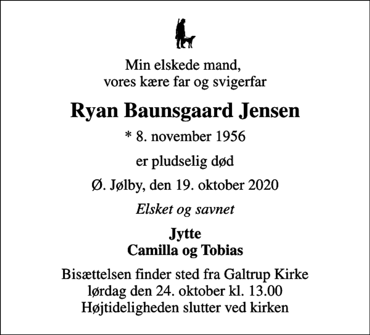 <p>Min elskede mand, vores kære far og svigerfar<br />Ryan Baunsgaard Jensen<br />* 8. november 1956<br />er pludselig død<br />Ø. Jølby, den 19. oktober 2020<br />Elsket og savnet<br />Jytte Camilla og Tobias<br />Bisættelsen finder sted fra Galtrup Kirke lørdag den 24. oktober kl. 13.00 Højtideligheden slutter ved kirken</p>