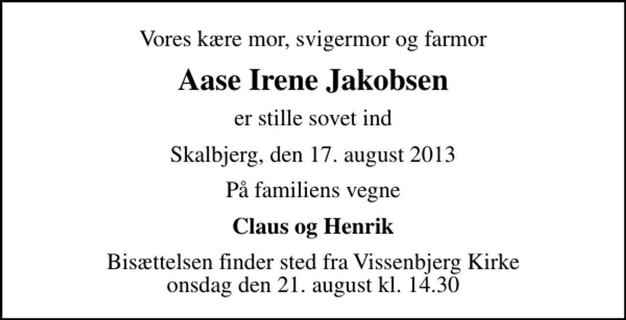 <p>Vores kære mor, svigermor og farmor<br />Aase Irene Jakobsen<br />er stille sovet ind<br />Skalbjerg, den 17. august 2013<br />På familiens vegne<br />Claus og Henrik<br />Bisættelsen finder sted fra Vissenbjerg Kirke onsdag den 21. august kl. 14.30</p>
