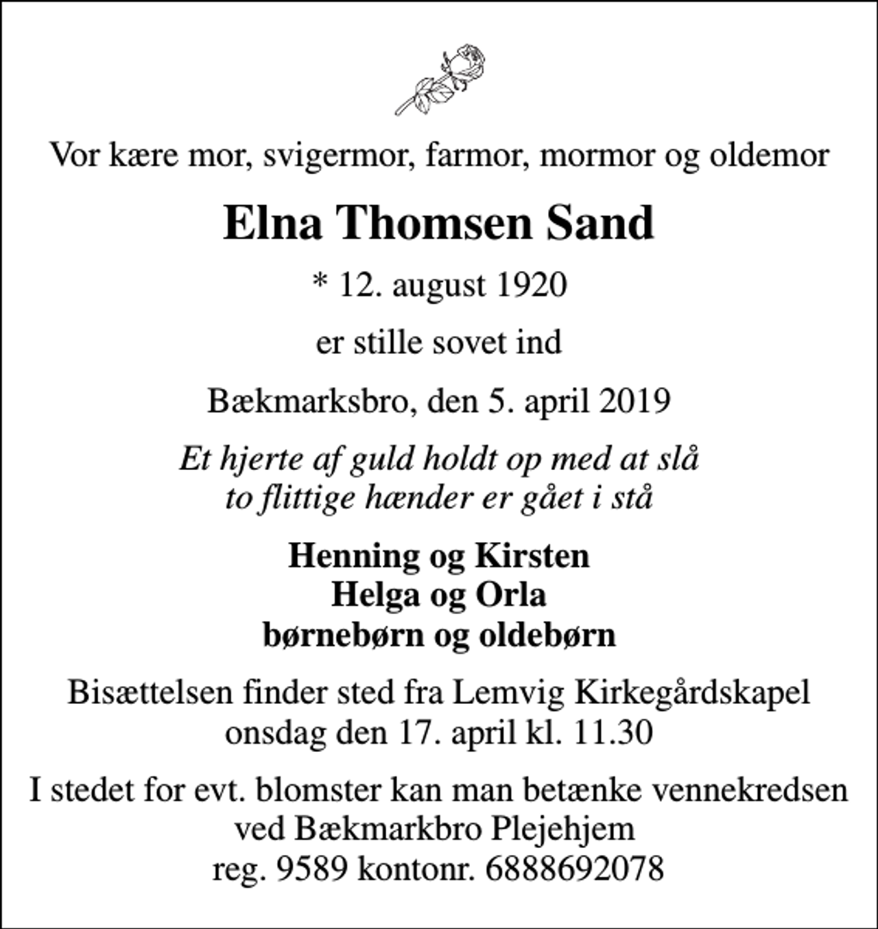 <p>Vor kære mor, svigermor, farmor, mormor og oldemor<br />Elna Thomsen Sand<br />* 12. august 1920<br />er stille sovet ind<br />Bækmarksbro, den 5. april 2019<br />Et hjerte af guld holdt op med at slå to flittige hænder er gået i stå<br />Henning og Kirsten Helga og Orla børnebørn og oldebørn<br />Bisættelsen finder sted fra Lemvig Kirkegårdskapel onsdag den 17. april kl. 11.30<br />I stedet for evt. blomster kan man betænke vennekredsen ved Bækmarkbro Plejehjem reg. 9589 kontonr. 6888692078</p>