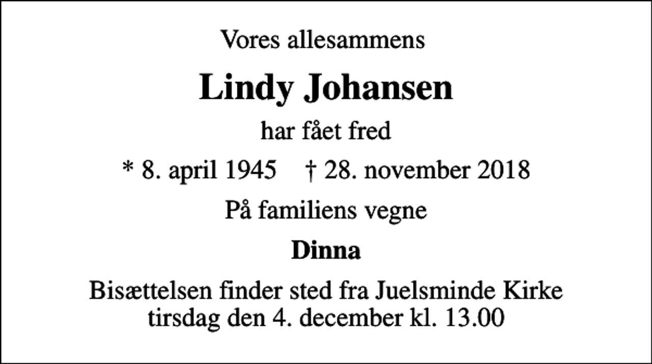 <p>Vores allesammens<br />Lindy Johansen<br />har fået fred<br />* 8. april 1945 ✝ 28. november 2018<br />På familiens vegne<br />Dinna<br />Bisættelsen finder sted fra Juelsminde Kirke tirsdag den 4. december kl. 13.00</p>