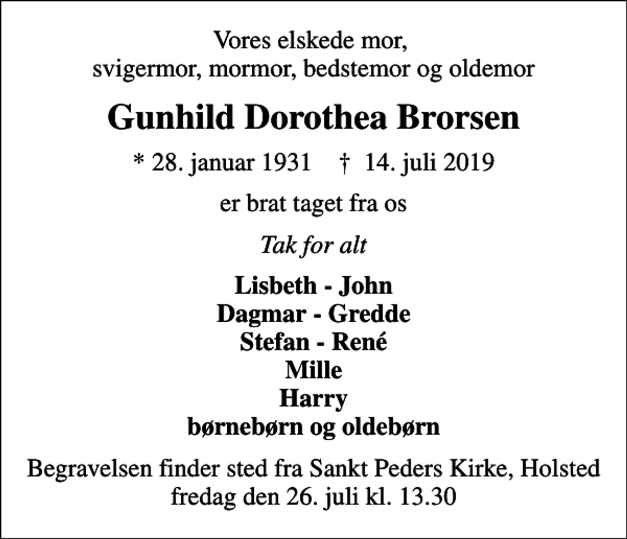 <p>Vores elskede mor, svigermor, mormor, bedstemor og oldemor<br />Gunhild Dorothea Brorsen<br />* 28. januar 1931 ✝ 14. juli 2019<br />er brat taget fra os<br />Tak for alt<br />Lisbeth - John Dagmar - Gredde Stefan - René Mille Harry børnebørn og oldebørn<br />Begravelsen finder sted fra Sankt Peders Kirke, Holsted fredag den 26. juli kl. 13.30</p>