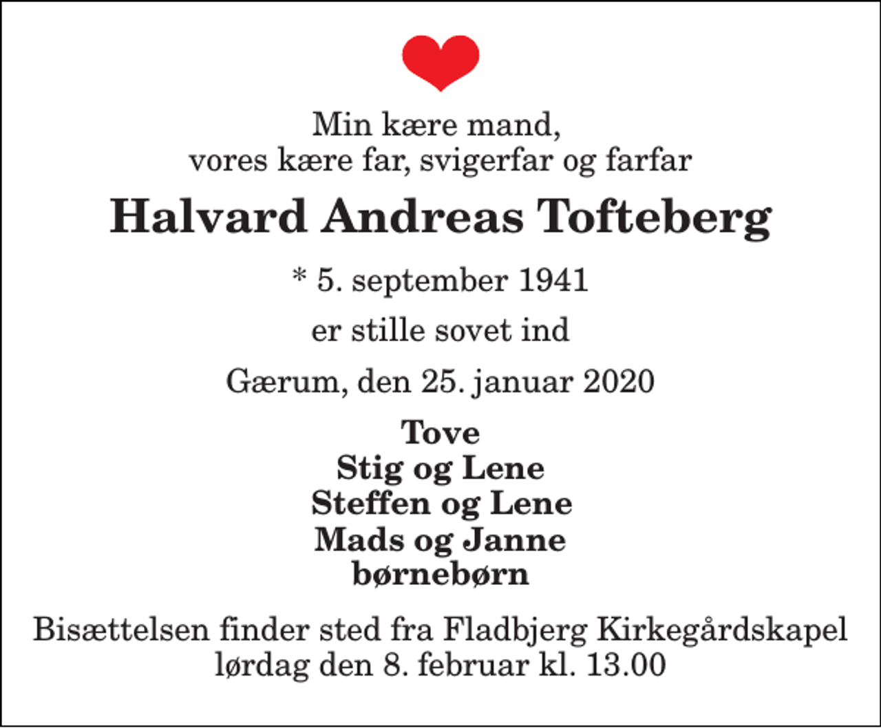<p>Min kære mand, vores kære far, svigerfar og farfar<br />Halvard Andreas Tofteberg<br />*​ 5. september 1941<br />er stille sovet ind<br />Gærum, den 25. januar 2020<br />Tove<br />Stig og Lene<br />Steffen og Lene<br />Mads og Janne børnebørn<br />Bisættelsen​ finder sted fra Fladbjerg Kirkegårdskapel​ lørdag den 8. februar​ kl. 13.00</p>