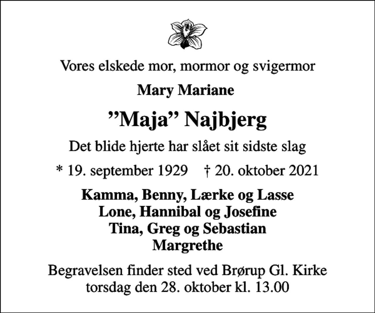<p>Vores elskede mor, mormor og svigermor<br />Mary Mariane<br />Maja Najbjerg<br />Det blide hjerte har slået sit sidste slag<br />* 19. september 1929 ✝ 20. oktober 2021<br />Kamma, Benny, Lærke og Lasse Lone, Hannibal og Josefine Tina, Greg og Sebastian Margrethe<br />Begravelsen finder sted ved Brørup Gl. Kirke torsdag den 28. oktober kl. 13.00</p>