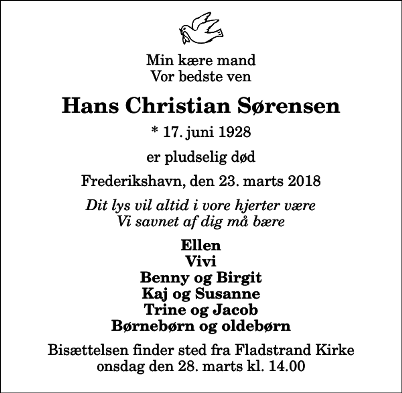 <p>Min kære mand Vor bedste ven<br />Hans Christian Sørensen<br />* 17. juni 1928<br />er pludselig død<br />Frederikshavn, den 23. marts 2018<br />Dit lys vil altid i vore hjerter være Vi savnet af dig må bære<br />Ellen Vivi Benny og Birgit Kaj og Susanne Trine og Jacob Børnebørn og oldebørn<br />Bisættelsen finder sted fra Fladstrand Kirke onsdag den 28. marts kl. 14.00</p>
