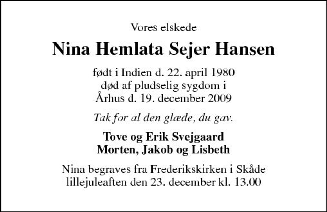 <p>Vores elskede<br />Nina Hemlata Sejer Hansen<br />født i Indien d. 22. april 1980 død af pludselig sygdom i Århus d. 19. december 2009<br />Tak for al den glæde, du gav.<br />Tove og Erik Svejgaard Morten, Jakob og Lisbeth<br />Nina begraves fra Frederikskirken i Skåde lillejuleaften den 23. december kl. 13.00</p>