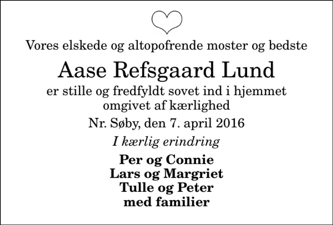 <p>Vores elskede og altopofrende moster og bedste<br />Aase Refsgaard Lund<br />er stille og fredfyldt sovet ind i hjemmet omgivet af kærlighed<br />Nr. Søby, den 7. april 2016<br />I kærlig erindring<br />Per og Connie Lars og Margriet Tulle og Peter med familier</p>